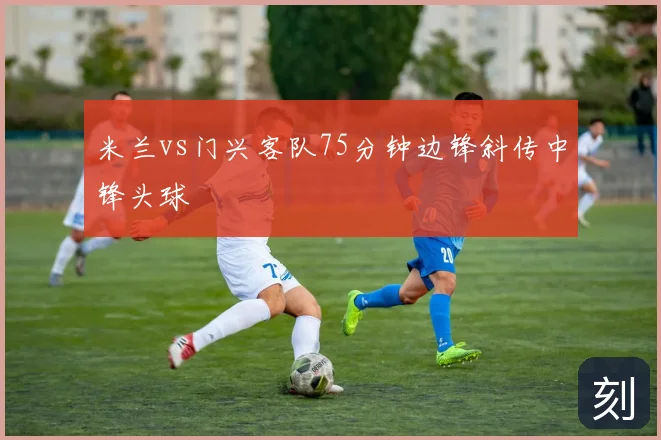 米兰vs门兴客队75分钟边锋斜传中锋头球